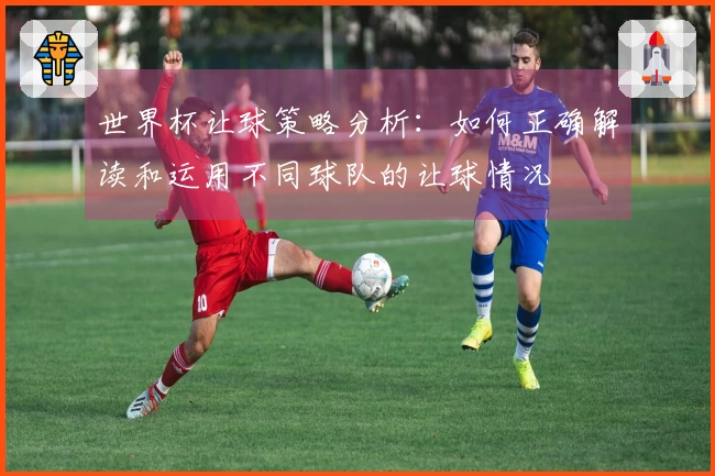 世界杯让球策略分析：如何正确解读和运用不同球队的让球情况